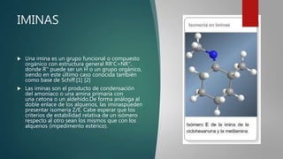IMINAS
 Una imina es un grupo funcional o compuesto
orgánico con estructura general RR'C=NR'',
donde R'' puede ser un H o un grupo orgánico,
siendo en este último caso conocida también
como base de Schiff.[1] [2]
 Las iminas son el producto de condensación
del amoníaco o una amina primaria con
una cetona o un aldehído.De forma análoga al
doble enlace de los alquenos, las iminaspueden
presentar isomería Z/E. Cabe esperar que los
criterios de estabilidad relativa de un isómero
respecto al otro sean los mismos que con los
alquenos (impedimento estérico).
 