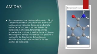 AMIDAS
 Son compuestos que derivan del amoniaco (NH3).
Se forman al sustituir uno, dos o tres átomos de
hidrógeno por radicales. Según se produzca la
sutitución de uno, dos o los tres átomos de
hidrógeno al amoniaco, tendremos aminas
primarias si se produce la sustitución de un átomo
de hidrógeno, aminas secundarias si se produce la
sustitución de dos átomos de hidrógeno y
terciarias si se produce la sustitución de tres
átomos de hidrógeno.
 