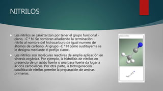 NITRILOS
 Los nitrilos se caracterizan por tener el grupo funcional -
ciano, -C º N. Se nombran añadiendo la terminación -
nitrilo al nombre del hidrocarburo de igual numero de
átomos de carbono. Al grupo -C º N como sustituyente se
le designa mediante el prefijo ciano-.
 Los nitrilos son moléculas reactivas de amplia aplicación en
síntesis orgánica. Por ejemplo, la hidrólisis de nitrilos en
presencia de un ácido fuerte o una base fuerte da lugar a
ácidos carboxílicos. Por otra parte, la hidrogenación
catalítica de nitrilos permite la preparación de aminas
primarias.
 