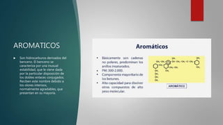 AROMATICOS
 Son hidrocarburos derivados del
benceno. El benceno se
caracteriza por una inusual
estabilidad, que le viene dada
por la particular disposición de
los dobles enlaces conjugados.
Reciben este nombre debido a
los olores intensos,
normalmente agradables, que
presentan en su mayoría.
 