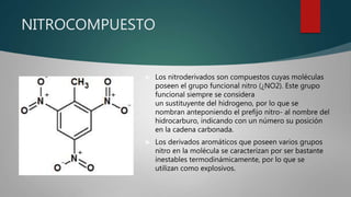 NITROCOMPUESTO
 Los nitroderivados son compuestos cuyas moléculas
poseen el grupo funcional nitro (¿NO2). Este grupo
funcional siempre se considera
un sustituyente del hidrogeno, por lo que se
nombran anteponiendo el prefijo nitro- al nombre del
hidrocarburo, indicando con un número su posición
en la cadena carbonada.
 Los derivados aromáticos que poseen varios grupos
nitro en la molécula se caracterizan por ser bastante
inestables termodinámicamente, por lo que se
utilizan como explosivos.
 