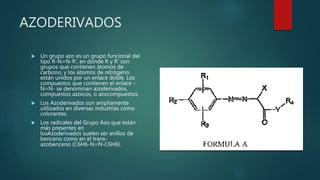 AZODERIVADOS
 Un grupo azo es un grupo funcional del
tipo R-N=N-R', en donde R y R' son
grupos que contienen átomos de
carbono, y los átomos de nitrógeno
están unidos por un enlace doble. Los
compuestos que contienen el enlace -
N=N- se denominan azoderivados,
compuestos azoicos, o azocompuestos.
 Los Azoderivados son ampliamente
utilizados en diversas industrias como
colorantes.
 Los radicales del Grupo Azo que están
más presentes en
losAzoderivados suelen ser anillos de
benceno como en el trans-
azobenceno (C6H6-N=N-C6H6).
 