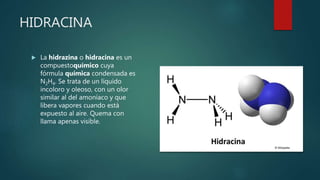 HIDRACINA
 La hidrazina o hidracina es un
compuestoquímico cuya
fórmula química condensada es
N2H4. Se trata de un líquido
incoloro y oleoso, con un olor
similar al del amoníaco y que
libera vapores cuando está
expuesto al aire. Quema con
llama apenas visible.
 