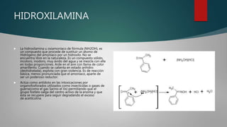 HIDROXILAMINA
 La hidroxilamina u oxiamoníaco de fórmula (NH2OH), es
un compuesto que procede de sustituir un átomo de
Hidrógeno del amoníaco por un hidroxilo. No se
encuentra libre en la naturaleza. Es un compuesto sólido,
incoloro, inodoro, muy ávido del agua y se mezcla con ella
en todas proporciones. Arde en el aire con llama de color
amarillento. Cuando se calienta en estado anhidro
(deshidratada), explota con gran violencia. Es de reacción
básica, menos pronunciada que el amoníaco, aparte de
ser un poderoso reductor.
 Actúa como antídoto en las intoxicaciones por
organofosforados utilizados como insecticidas o gases de
guerra(como el gas Sarino el Vx) permitiendo que el
grupo fosfato salga del centro activo de la enzima y que
esta se recupere para seguir degradando el exceso
de acetilcolina
 