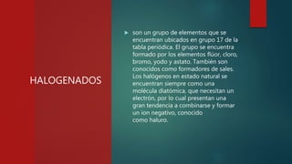 HALOGENADOS
 son un grupo de elementos que se
encuentran ubicados en grupo 17 de la
tabla periódica. El grupo se encuentra
formado por los elementos flúor, cloro,
bromo, yodo y astato. También son
conocidos como formadores de sales.
Los halógenos en estado natural se
encuentran siempre como una
molécula diatómica, que necesitan un
electrón, por lo cual presentan una
gran tendencia a combinarse y formar
un ion negativo, conocido
como haluro.
 