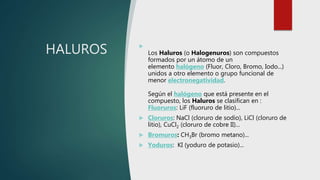 HALUROS 
Los Haluros (o Halogenuros) son compuestos
formados por un átomo de un
elemento halógeno (Fluor, Cloro, Bromo, Iodo...)
unidos a otro elemento o grupo funcional de
menor electronegatividad.
Según el halógeno que está presente en el
compuesto, los Haluros se clasifican en :
Fluoruros: LiF (fluoruro de litio)...
 Cloruros: NaCl (cloruro de sodio), LiCl (cloruro de
litio), CuCl2 (cloruro de cobre II)...
 Bromuros: CH3Br (bromo metano)...
 Yoduros: KI (yoduro de potasio)...
 