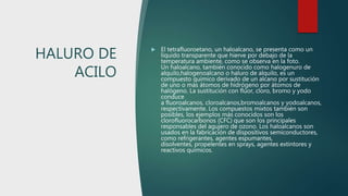 HALURO DE
ACILO
 El tetrafluoroetano, un haloalcano, se presenta como un
líquido transparente que hierve por debajo de la
temperatura ambiente, como se observa en la foto.
Un haloalcano, también conocido como halogenuro de
alquilo,halogenoalcano o haluro de alquilo, es un
compuesto químico derivado de un alcano por sustitución
de uno o más átomos de hidrógeno por átomos de
halógeno. La sustitución con flúor, cloro, bromo y yodo
conduce
a fluoroalcanos, cloroalcanos,bromoalcanos y yodoalcanos,
respectivamente. Los compuestos mixtos también son
posibles, los ejemplos más conocidos son los
clorofluorocarbonos (CFC) que son los principales
responsables del agujero de ozono. Los haloalcanos son
usados en la fabricación de dispositivos semiconductores,
como refrigerantes, agentes espumantes,
disolventes, propelentes en sprays, agentes extintores y
reactivos químicos.
 
