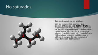 No saturados
 Este se desprnde de lso alifaticos.
 son los compuestos químicos que
poseen enlaces de tipo doble o triple en
la composición de su molécula. En el caso
de encontrarse presente en la molécula un
doble enlace, ésta recibirá el nombre de
alqueno, también conocida como olefina o
hidrocarburo etilénico, debido a que el
etileno el compuesto más conocido o
importante con doble enlace.
 