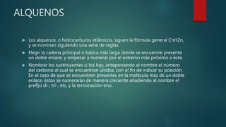 ALQUENOS
 Los alquenos, o hidrocarburos etilénicos, siguen la fórmula general CnH2n,
y se nominan siguiendo una serie de reglas:
 Elegir la cadena principal o básica más larga donde se encuentre presente
un doble enlace, y empezar a numerar por el extremo más próximo a éste.
 Nombrar los sustituyentes si los hay, anteponiendo al nombre el número
del carbono al cual se encuentran unidos, con el fin de indicar su posición.
En el caso de que se encuentren presentes en la molécula más de un doble
enlace, éstos se numerarán de manera creciente añadiendo al nombre el
prefijo di-, tri-, etc, y la terminación-eno.
 