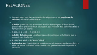 RELACIONES
 Las reacciones más frecuentes entre los alquenos son las reacciones de
adición ( adición al doble enlace):

Adición: puede ser una reacción de adición de hidrógeno al doble enlace,
producida en presencia de un catalizador. Esta reacción dará como resultado la
formación de un alcano:
 R-CH= CH2 + H2 → R- CH2-CH3
 Adición de halógenos: Los alquenos pueden adicionar un halógeno que se
encuentre en disolución.
 R-CH=CH-R’+Br2 → R-CHBR-CHBR-R’
 Polimerización: En este tipo de reacciones se adicionan moléculas simples con
el fin de formar polímeros o macromoléculas, generalmente de importancia
industrial.
 