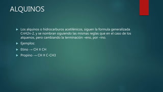ALQUINOS
 Los alquinos o hidrocarburos acetilénicos, siguen la formula generalizada
CnH2n-2, y se nombran siguiendo las mismas reglas que en el caso de los
alquenos, pero cambiando la terminación –eno, por –ino.
 Ejemplos:
 Etino → CH ≡ CH
 Propino → CH ≡ C-CH3
 