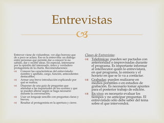 
Entrevistas
Entrever viene de vislumbrar, ver algo borroso que
de a poco se aclara. Eso es la entrevista: un diálogo
entre personas que permite dar a conocer lo no
sabido, dar y recibir ideas. En especial, interesarse
por la opinión del interesado, único y verdadero
protagonista de la charla. Recomendaciones:
 Conocer las características del entrevistado:
nombre y apellido, cargo, función, antecedentes
destacables;
 Armar una breve introducción explicando por
qué se realiza;
 Disponer de una guía de preguntas que
atiendan a las inquietudes de los oyentes y que
se pueden alterar según se haga necesario
durante la conversación;
 Usar un lenguaje sencillo con preguntas claras y
breves;
 Resaltar al protagonista en la apertura y cierre.
Clases de Entrevistas:
 Telefónicas: pueden ser pactadas con
anterioridad o improvisadas durante
el programa. Es importante informar
al interlocutor quién lo entrevistará,
en qué programa, la emisora y el
horario en que se lo va a contactar.
 Grabadas: pueden realizarse en
medios portátiles o en estudios de
grabación. Es necesario tomar apuntes
para el posterior trabajo de edición.
 En vivo: es necesario evaluar los
tiempos y no anticipar preguntas. El
entrevistado sólo debe saber del tema
sobre el que intervendrá.
 