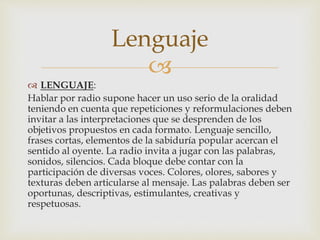 
 LENGUAJE:
Hablar por radio supone hacer un uso serio de la oralidad
teniendo en cuenta que repeticiones y reformulaciones deben
invitar a las interpretaciones que se desprenden de los
objetivos propuestos en cada formato. Lenguaje sencillo,
frases cortas, elementos de la sabiduría popular acercan el
sentido al oyente. La radio invita a jugar con las palabras,
sonidos, silencios. Cada bloque debe contar con la
participación de diversas voces. Colores, olores, sabores y
texturas deben articularse al mensaje. Las palabras deben ser
oportunas, descriptivas, estimulantes, creativas y
respetuosas.
Lenguaje
 