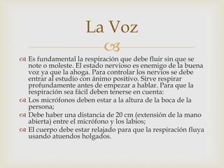 
 Es fundamental la respiración que debe fluir sin que se
note o moleste. El estado nervioso es enemigo de la buena
voz ya que la ahoga. Para controlar los nervios se debe
entrar al estudio con ánimo positivo. Sirve respirar
profundamente antes de empezar a hablar. Para que la
respiración sea fácil deben tenerse en cuenta:
 Los micrófonos deben estar a la altura de la boca de la
persona;
 Debe haber una distancia de 20 cm (extensión de la mano
abierta) entre el micrófono y los labios;
 El cuerpo debe estar relajado para que la respiración fluya
usando atuendos holgados.
La Voz
 