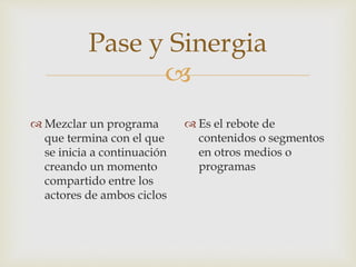 
Pase y Sinergia
 Mezclar un programa
que termina con el que
se inicia a continuación
creando un momento
compartido entre los
actores de ambos ciclos
 Es el rebote de
contenidos o segmentos
en otros medios o
programas
 