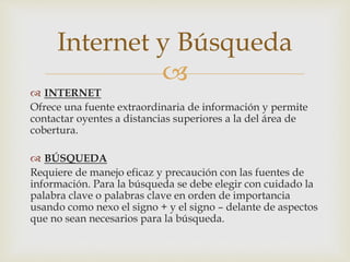 
 INTERNET
Ofrece una fuente extraordinaria de información y permite
contactar oyentes a distancias superiores a la del área de
cobertura.
 BÚSQUEDA
Requiere de manejo eficaz y precaución con las fuentes de
información. Para la búsqueda se debe elegir con cuidado la
palabra clave o palabras clave en orden de importancia
usando como nexo el signo + y el signo – delante de aspectos
que no sean necesarios para la búsqueda.
Internet y Búsqueda
 