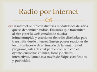 
 En internet se ofrecen diversas modalidades de sitios
que se denominan radios. Emisoras que transmiten
al aire y por la web, canales de música
ininterrumpida y estaciones de radio diseñadas para
transmitir desde internet. Suelen poseer secciones de
texto y enlaces web en función de la temática del
programa, salas de chat para el contacto con el
oyente, encuestas en línea, foros y debates
interactivos, llamadas a través de Skipe, clasificados
y publicidad.
Radio por Internet
 