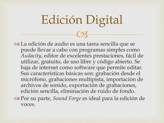 
 La edición de audio es una tarea sencilla que se
puede llevar a cabo con programas simples como
Audacity, editor de excelentes prestaciones, fácil de
utilizar, gratuito, de uso libre y código abierto. Se
baja de internet como software que permite editar.
Sus características básicas son: grabación desde el
micrófono, grabaciones multipista, importación de
archivos de sonido, exportación de grabaciones,
edición sencilla, eliminación de ruido de fondo.
 Por su parte, Sound Forge es ideal para la edición de
voces.
Edición Digital
 