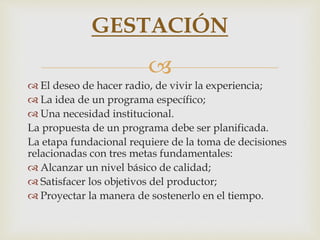 
 El deseo de hacer radio, de vivir la experiencia;
 La idea de un programa específico;
 Una necesidad institucional.
La propuesta de un programa debe ser planificada.
La etapa fundacional requiere de la toma de decisiones
relacionadas con tres metas fundamentales:
 Alcanzar un nivel básico de calidad;
 Satisfacer los objetivos del productor;
 Proyectar la manera de sostenerlo en el tiempo.
GESTACIÓN
 