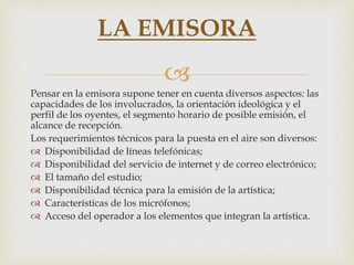 
Pensar en la emisora supone tener en cuenta diversos aspectos: las
capacidades de los involucrados, la orientación ideológica y el
perfil de los oyentes, el segmento horario de posible emisión, el
alcance de recepción.
Los requerimientos técnicos para la puesta en el aire son diversos:
 Disponibilidad de líneas telefónicas;
 Disponibilidad del servicio de internet y de correo electrónico;
 El tamaño del estudio;
 Disponibilidad técnica para la emisión de la artística;
 Características de los micrófonos;
 Acceso del operador a los elementos que integran la artística.
LA EMISORA
 