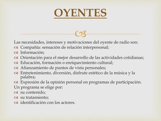 
Las necesidades, intereses y motivaciones del oyente de radio son:
 Compañía: sensación de relación interpersonal;
 Información;
 Orientación para el mejor desarrollo de las actividades cotidianas;
 Educación, formación o enriquecimiento cultural;
 Afianzamiento de puntos de vista personales;
 Entretenimiento, diversión, disfrute estético de la música y la
palabra;
 Expresión de la opinión personal en programas de participación.
Un programa se elige por:
 su contenido;
 su tratamiento;
 identificación con los actores.
OYENTES
 