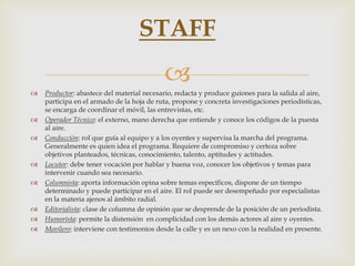 
 Productor: abastece del material necesario, redacta y produce guiones para la salida al aire,
participa en el armado de la hoja de ruta, propone y concreta investigaciones periodísticas,
se encarga de coordinar el móvil, las entrevistas, etc.
 Operador Técnico: el externo, mano derecha que entiende y conoce los códigos de la puesta
al aire.
 Conducción: rol que guía al equipo y a los oyentes y supervisa la marcha del programa.
Generalmente es quien idea el programa. Requiere de compromiso y certeza sobre
objetivos planteados, técnicas, conocimiento, talento, aptitudes y actitudes.
 Locutor: debe tener vocación por hablar y buena voz, conocer los objetivos y temas para
intervenir cuando sea necesario.
 Columnista: aporta información opina sobre temas específicos, dispone de un tiempo
determinado y puede participar en el aire. El rol puede ser desempeñado por especialistas
en la materia ajenos al ámbito radial.
 Editorialista: clase de columna de opinión que se desprende de la posición de un periodista.
 Humorista: permite la distensión en complicidad con los demás actores al aire y oyentes.
 Movilero: interviene con testimonios desde la calle y es un nexo con la realidad en presente.
STAFF
 