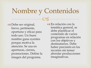 
Nombre y Contenidos
 Debe ser original,
breve, pertinente,
oportuno y eficaz para
todo uso. Un buen
nombre gana oyentes
porque motiva la
atención. Se usa en
aperturas, cierres,
promociones. Define la
imagen del programa.
 En relación con la
temática general, se
debe planificar el
contenido de varios
programas en relación
con los objetivos y
destinatarios. Debe
haber precisión en los
recortes sin temer
abordar producciones
imaginativas.
 