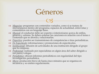 
 Magazine: programas con contenidos variados, como si se tratara de
microespacios dentro del programa; espacios de actualidad, entrevistas y
comentarios con un lenguaje llano.
 Musical: el conductor debe ser experto o interiorizarse acerca de estilos,
géneros y artistas. Se deben ordenar las canciones en relación con el tema o
contenido que se aborda y relacionarlas.
 Deportivo: pueden ser transmisiones de competencias o tiras periodísticas.
 De Espectáculo: informaciones y promociones de espectáculos.
 Institucional: difusión de actividades de una institución dirigido al grupo
que la compone.
 Profesional: realizado por especialistas en algún área del saber dirigido a
sus pares/colegas.
 Periodístico: ofrecen informes periodísticos con regularidad del tipo
investigación periodística.
 Micro: producción breve de hasta cinco minutos que se organiza en
secuencia y se emiten regularmente.
Géneros
 