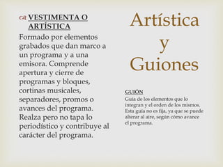 Artística
y
Guiones
 VESTIMENTA O
ARTÍSTICA
Formado por elementos
grabados que dan marco a
un programa y a una
emisora. Comprende
apertura y cierre de
programas y bloques,
cortinas musicales,
separadores, promos o
avances del programa.
Realza pero no tapa lo
periodístico y contribuye al
carácter del programa.
GUIÓN
Guía de los elementos que lo
integran y el orden de los mismos.
Esta guía no es fija, ya que se puede
alterar al aire, según cómo avance
el programa.
 