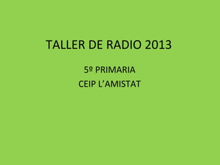 TALLER DE RADIO 2013
5º PRIMARIA
CEIP L’AMISTAT
 