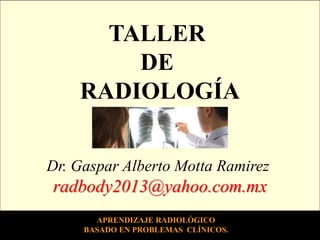 TALLER
DE
RADIOLOGÍA
Dr. Gaspar Alberto Motta Ramirez

radbody2013@yahoo.com.mx
APRENDIZAJE RADIOLÓGICO
BASADO EN PROBLEMAS CLÍNICOS.

 