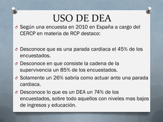 USO DE DEA 
OSegún una encuesta en 2010 en España a cargo del CERCP en materia de RCP destaco: 
ODesconoce que es una para...