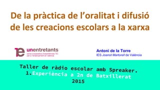 De la pràctica de l’oralitat i difusió
de les creacions escolars a la xarxa
Taller de ràdio escolar amb Spreaker.1.Experiència a 2n de Batxillerat
2015
Antoni de la Torre
IES Joanot Martorell de València
 