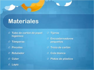 Materiales
Tubo de cartón de papel
higiénico
Témperas
Pinceles
Rotulador
Cúter
Lápiz
Tijeras
Encuadernadores
pequeños
Trozo de cartón
Cola blanca
Platos de plástico
 