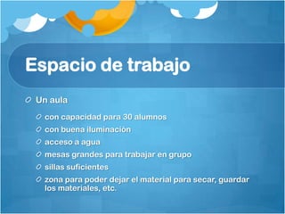 Espacio de trabajo
Un aula
con capacidad para 30 alumnos
con buena iluminación
acceso a agua
mesas grandes para trabajar en grupo
sillas suficientes
zona para poder dejar el material para secar, guardar
los materiales, etc.
 
