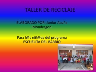 TALLER DE RECICLAJE
ELABORADO POR: Junior Acuña
Mondragon
Para l@s niñ@as del programa
ESCUELITA DEL BARRIO
 