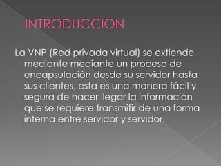 INTRODUCCIONLa VNP (Red privada virtual) se extiende mediante mediante un proceso de encapsulación desde su servidor hasta sus clientes, esta es una manera fácil y segura de hacer llegar la información que se requiere transmitir de una forma interna entre servidor y servidor.