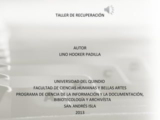 TALLER DE RECUPERACIÓN
AUTOR
LINO HOOKER PADILLA
UNIVERSIDAD DEL QUINDIO
FACULTAD DE CIENCIAS HUMANAS Y BELLAS ARTES
PROGRAMA DE CIENCIA DE LA INFORMACIÓN Y LA DOCUMENTACIÓN,
BIBIOTECOLOGÍA Y ARCHIVÍSTA
SAN ANDRÉS ISLA
2013
 