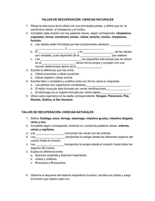 TALLER DE RECUPERACIÓN- CIENCIAS NATURALES

  1. Dibuja la estructura de la célula con sus principales partes, y define que es: la
     membrana celular, el citoplasma y el núcleo.
  2. Completa cada oración con las palabras claves, según corresponda: citoplasma,
     organelos, forma, membrana celular, célula, tamaño, núcleo, citoplasma,
     función.
     a. Las células están formadas por tres componentes celulares: _____________,
        ___________________ y _______________________.
     b. El _________________________ y la ____________________ de las células
        son variables, pues dependen de la ____________________ que realicen.
     c. Los __________________________ son pequeñas estructuras que se ubican
        en el _____________________, tienen forma propia y cumplen con una
        función determinada dentro de la ________________.
  3. Escribe la diferencia que hay entre:
     a. Célula procariota y célula eucariota.
     b. Célula vegetal y célula animal.
  4. Escribe falso o verdadero y justifica cada uno de los casos tu respuesta:
     a. Las plantas son organismos unicelulares_____________________________.
     b. El tejido muscular esta formado por varias ramificaciones_______________.
     c. El estomago es un órgano formado por varios tejidos.___________________.
  5. Ubica cada organismo en la casilla correspondiente: Hongos, Paramecio, Pez,
     Plantas, Gallina, el Ser Humano.



TALLER DE RECUPERACIÓN- CIENCIAS NATURALES

  1. Define: Esófago, boca, faringe, estomago, intestino grueso, intestino delgado,
     recto y ano.
  2. Completa según corresponda, teniendo en cuenta las palabras claves: arterias,
     venas y capilares.
  a. Los __________________ comunican las venas con las arterias.
  b. Las___________________ transportan la sangre desde los diferentes órganos del
     cuerpo hasta el corazón.
  c. Las __________________ transportan la sangre desde el corazón hasta todos los
     órganos del cuerpo.
  3. Explica la diferencia entre:
     a. Nutrición autótrofa y Nutrición heterótrofa.
     b. Uretra y Uréteres.
     c. Bronquios y Bronquiolos.



  4. Observa el esquema del sistema respiratorio humano, escribe sus partes y luego
     la función que realiza cada uno.
 