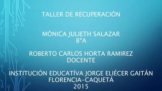 TALLER DE RECUPERACIÓN
MÓNICA JULIETH SALAZAR
8ºA
ROBERTO CARLOS HORTA RAMIREZ
DOCENTE
INSTITUCIÓN EDUCATÍVA JORGE ELIÉCER GAITÁN
FLORENCIA-CAQUETÁ
2015
 