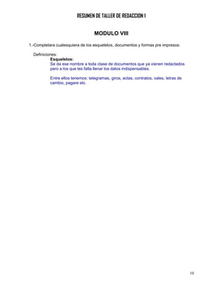 RESUMEN DE TALLER DE REDACCION 1


                                   MODULO VIII

1.-Completara cualesquiera de los esqueletos, documentos y formas pre impresos:

  Definiciones:
           Esqueletos:
           Se da ese nombre a toda clase de documentos que ya vienen redactados
           pero a los que les falta llenar los datos indispensables.

           Entre ellos tenemos: telegramas, giros, actas, contratos, vales, letras de
           cambio, pagare etc.




                                                                                        10
 