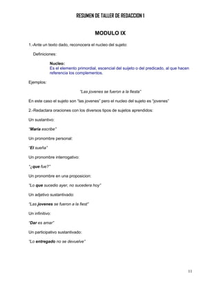 RESUMEN DE TALLER DE REDACCION 1


                                      MODULO IX

1.-Ante un texto dado, reconocera el nucleo del sujeto:

  Definiciones:

             Nucleo:
             Es el elemento primordial, escencial del suijeto o del predicado, al que hacen
             referencia los complementos.

Ejemplos:

                              “Las jovenes se fueron a la fiesta”

En este caso el sujeto son “las jovenes” pero el nucleo del sujeto es “jovenes”

2.-Redactara oraciones con los diversos tipos de sujetos aprendidos:

Un sustantivo:

“Maria escribe”

Un pronombre personal:

“El sueña”

Un pronombre interrogativo:

“¿que fue?”

Un pronombre en una proposicion:

“Lo que sucedio ayer, no sucedera hoy”

Un adjetivo sustantivado:

“Las jovenes se fueron a la fiest”

Un infinitivo:

“Dar es amar”

Un participativo sustantivado:

“Lo entregado no se devuelve”




                                                                                          11
 
