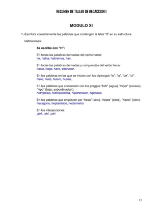 RESUMEN DE TALLER DE REDACCION 1


                                     MODULO XI

1.-Escribira correctamente las palabras que contengan la letra “H” en su estructura:

  Definiciones:

           Se escribe con “H”:

           En todas las palabras derivadas del verbo haber:
           he, habia, habremos, has.

           En todas las palabras derivadas y compuestas del verbo hacer:
           hacia, hago, hare, deshacer.

           En las palabras en las que se inician con los diptongos “le”, “la”, “ue”, “ui”:
           hielo, hiato, huevo, hueso.

           En las palabras que comienzan con los pregijos “hidr” (agua), “hiper” (exceso),
           “hipo” (bajo, subordinacion):
           hidropesia, hidroelectrica, hipertension, hipotesis

           En las palabras que empiezan por “hexa” (seis), “hepta” (siete), “hecto” (cien):
           hexagono, heptasilabo, hectometro

           En las interjecciones:
           ¡ah!, ¡eh!, ¡oh!




                                                                                             13
 
