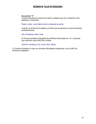 RESUMEN DE TALLER DE REDACCION 1


           Se escribe “Y”
           Cuando esta letra es conjuncion (letra o palabra que une o relaciona a las
           palabras u oraciones):

           Papel, y lapiz. Juan hablo mucho y despues se sento.

           Cuando va al final de la palabra y la letra que la precede es vocal acentuada
           prosodicamente:

           Hoy, Paraguay, estoy, buey

           En formas verbales conjugadas de infinitivos terminadas en “uir” o siempre
           que esta letra vaya entre dos vocales:

           Contruir, construyo; huir, huyo; diluir, diluyo.

2.-Tomara al dictado un exto con diversas dificultades ortograficas, con un 90% de
eficiencia ortografica:




                                                                                           20
 