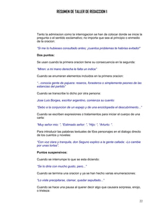 RESUMEN DE TALLER DE REDACCION 1




Tanto la admiracion como la interrogacion se han de colocar donde se inicie la
pregunta o el sentido exclamativo; no importa que sea al principio o enmedio
de la oracion:

“Si me lo hubieses consultado antes; ¡cuantos problemas te habrias evitado!”

Dos puntos:

Se usan cuando la primera oracion tiene su consecuencia en la segunda:

“Miren: a mi mano derecha le falta un indice”

Cuando se enumeran elementos incluidos en la primera oracion:

“...conocia gente de pajuera: reseros, forasteros o simplemente peones de las
estancias del partido”

Cuando se transcribe lo dicho por otra persona:

Jose Luis Borges, escritor argentino, comienza su cuento:

“Debo a la conjuncion de un espejo y de una enciclopedia el descubrimento...”

Cuando se escriben expresiones o tratamientos para iniciar el cuerpo de una
carta:

“Muy señor mio: ”, “Estimado señor: ”, “Hijo: “, “Arturto: ”.

Para introducir las palabras textuales de l0os personajes en el dialogo directo
de los cuentos y novelas:

“Con voz clara y tranquila, don Seguno explico a la gente callada: -Lo cambie
por unas tortas”.

Puntos suspensivos:

Cuando se interrumpe lo que se esta diciendo:

“Se lo diria con mucho gusto, pero...”

Cuando se termina una oracion y ya se han hecho varias enumeraciones:

“Lo viste precipitarse, clamar, quedar sepultado...”

Cuando se hace una pausa al querer decir algo que causara sorpresa, enojo,
o tristeza:


                                                                              22
 