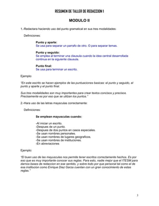 RESUMEN DE TALLER DE REDACCION 1

                                     MODULO II

1.-Redactara haciendo uso del punto gramatical en sus tres modalidades:

  Definiciones:

           Punto y aparte:
           Se usa para separar un parrafo de otro. O para separar temas.

           Punto y seguido:
           Se emplea al terminar una clausula cuando la idea central desarrollada
           continua en la siguiente clausula.

           Punto final:
           Se usa para terminar un escrito.

Ejemplo:

“En este escrito se hacen ejemplos de las puntuaciones basicas: el punto y seguido, el
punto y aparte y el punto final.

Sus tres modalidades son muy importantes para crear textos concisos y precisos.
Precisamente es por eso que se utilzan los puntos.”

2.-Hara uso de las letras maysculas correctamente:

  Definiciones:

           Se emplean mayusculas cuando:

           -Al iniciar un escrito.
           -Despues de un punto.
           -Despues de dos puntos en casos especiales.
           -Se usan nombres personales.
           -Se usan nombres de lugares geograficos.
           -Se usan nombres de instituciones.
           -En abreviaciones

Ejemplo:

“El buen uso de las mayusculas nos permite tener escritos correctamente hechos. Es por
eso que es muy importante conocer sus reglas. Para esto, nadie mejor que el ITESM para
darnos bases de redaccion en ese sentido, y sobre todo por que personal tal como el de
esa institucion como Enrique Diaz Garza cuentan con un gran conocimiento de estas
reglas.”




                                                                                         3
 