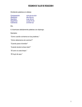 RESUMEN DE TALLER DE REDACCION 1

Dividiendo palabras en silabas:

Comparación:            com-pa-ra-cion
Abstracto:              abs-trac-to
Agudeza:                a-gu-de-za
Superficie:             su-per-fi-cie
Cobranza:               co-bran-za

Etc.

6.-Acentuara debidamente palabras con diptongo:

Ejemplos:

“Como cuando corriamos en las praderas.”

“Cómo deberiamos de caminar?”

“Cuando pase el temblor”

“Cuándo tendre la llave lista?”

“El carro no esta limpio.”

“Él huyó de aqui.”




                                                                5
 