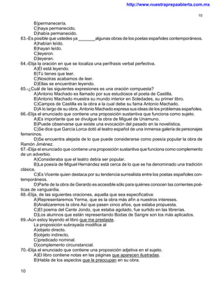 http://www.nuestraprepaabierta.com.mx

                                                                                             10

        B)permanecería.
        C)haya permanecido.
        D)había permanecido.
63.-Es posible que ustedes ya _______algunas obras de los poetas españoles contemporáneos.
        A)habían leído.
        B)hayan leído.
        C)leyeron.
        D)leyeran.
64.-Elija la oración en que se localiza una perífrasis verbal perfectiva.
        A)Él está leyendo.
        B)Tú tienes que leer.
        C)Nosotras acabamos de leer.
        D)Ellas se encuentran leyendo.
65.-¿Cuál de las siguientes expresiones es una oración compuesta?
        A)Antonio Machado es llamado por sus estudiosos el poeta de Castilla.
        B)Antonio Machado muestra su mundo interior en Soledades, su primer libro.
        C)Campos de Castilla es la obra a la cual debe su fama Antonio Machado.
        D)A lo largo de su obra, Antonio Machado expresa sus ideas de los problemas españoles.
66.-Elija el enunciado que contiene una proposición sustantiva que funciona como sujeto.
        A)Es importante que se divulgue la obra de Miguel de Unamuno.
        B)Puede observarse que existe una evocación del pasado en la novelística.
        C)Se dice que García Lorca dotó al teatro español de una inmensa galería de personajes
femeninos.
        D)Se encuentra alejada de lo que puede considerarse como poesía popular la obra de
Ramón Jiménez.
67.-Elija el enunciado que contiene una proposición sustantiva que funciona como complemento
de un adverbio.
        A)Consideraba que el teatro debía ser popular.
        B)La poesía de Miguel Hernández está cerca de lo que se ha denominado una tradición
clásica.
        C)Es Vicente quien destaca por su tendencia surrealista entre los poetas españoles con-
temporáneos.
        D)Parte de la obra de Gerardo es accesible sólo para quiénes conocen las corrientes poé-
ticas de vanguardia.
68.-Elija, de las siguientes oraciones, aquella que sea especificativa:
        A)Representaremos Yerma, que es la obra más afín a nuestros intereses.
        B)Analizaremos la obra Así que pasen cinco años, que estaba propuesta.
        C)El poema del Cante Jondo, que estaba agotado, fue surtido en las librerías.
        D)Los alumnos que están representando Bodas de Sangre son los más aplicados.
69.-Aún estoy leyendo el libro que me prestaste.
        La proposición subrayada modifica al
        A)objeto directo.
        B)objeto indirecto.
        C)predicado nominal.
        D)complemento circunstancial.
70.-Elija el enunciado que contiene una proposición adjetiva en el sujeto.
        A)El libro contiene notas en las páginas que aparecen ilustradas.
        B)Habla de los aspectos que le preocupan en su obra.

10
 