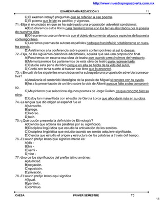 http://www.nuestraprepaabierta.com.mx

                                 EXAMEN PARA REDACCIÓN 3                                       11

        C)El examen incluyó preguntas que se referían a ese poema.
        D)El poema que leíste es patético y vigoroso.
71.-Elija el enunciado en que se ha subrayado una proposición adverbial condicional.
        A)Estudiaremos estos libros para familiarizarnos con los temas abordados por la poesía
de nuestros días.
        B)Ofreceremos una conferencia con el objeto de comentar algunos aspectos de la poesía
contemporánea.
        C)Leeremos poemas de autores españoles dado que han influido notablemente en nues-
tra poesía.
        D)Asistiremos a la conferencia sobre poesía contemporánea si así lo deseas.
72.-Elija, de las siguientes oraciones adverbiales, aquella que sea una proposición final.
        A)Pondremos en escena esa obra de teatro aun cuando prescindimos del vestuario.
        B)Memorizaremos los parlamentos de esta obra de teatro para representarla.
        C)Estudie esta parte del libro porque en ella se habla de la vida del autor.
        D)Contó con tanta suerte al buscar ese libro que lo encontró.
73.-¿En cuál de los siguientes enunciados se ha subrayado una proposición adverbial consecu-
tiva?
        A)Analizaría el contenido ideológico de la poesía de Miguel si contara con tu ayuda.
        B)Iré a la presentación de un libro sobre la vida de Alberti aunque falte a otro compromi-
so.
        C)Me pidieron que seleccione algunos poemas de Jorge Guillen, ya que conozco bien su
obra.
        D)Estoy tan maravillada con el estilo de García Lorca que ahondaré más en su obra.
74.-La lengua que dio origen al español fue el
        A)sánscrito.
        B)griego.
        C)hebreo.
        D)latín.
75.-¿Qué opción presenta la definición de Etimología?
        A)Ciencia que ordena las palabras por su significado.
        B)Disciplina lingüística que estudia la articulación de los sonidos.
        C)Disciplina lingüística que estudia cuando un sonido adquiere significado.
        D)Ciencia que estudia el origen y estructura de las palabras a través del tiempo.
76.-El seudo prefijo latino que significa medio es:
        A)dis -
        B)bis -
        C)semi -
        D)vice -
77.-Uno de los significados del prefijo latino ambi es:
        A)dualidad.
        B)negación.
        C)oposición.
        D)privación.
78.-El seudo prefijo latino equi significa
        A)igual.
        B)paralelo.
        C)continuo.

CAESA                                     PRIMER SEMESTRE                           TC
                                                                                                     11
 
