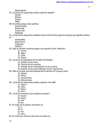 http://www.nuestraprepaabierta.com.mx

                                                                                             12

        D)semejante.
79.-¿Cuál de los siguientes prefijos significa debajo?
        A)Inter -
        B)Tras -
        C)Sub -
        D)Re -
80.-El prefijo griego meta significa
        A)proximidad.
        B)más allá.
        C)cerca de.
        D)debajo.
81.-¿Cuál de las siguientes palabras tiene la terminación genérica griega que significa relativo
a?
        A)Hepatitits.
        B)Arcaísmo.
        CGénesis.
        D0Ética.
82 -Elija el vocablo morfema griego que significa corte, disección:
           A) Tomia.
           B) Algia.
           C) Tipia.
           D) Genia.
83 -¿Cuál es el significado del vocablo Onirología?
           A) Estudio de las aves.
           B) Ciencia de los insectos.
           C) Tratado de la interpretación de los sueños.
           D) Estudio de las anormalidades de los organismos.
84 -Elija el vocablo que etimológicamente significa en ninguna parte:
           A) Utopía.
           B) África.
           C) Isomorfismo.
           D) Idiosincrasia.
85 -¿Cuál de los siguientes prefijos significa más allá?
           A) Sobre -
           B) Ultra -
           C) Retro -
           D) Infra -
86 -¿Cuál es el lexema de la palabra exportar?
           A) Export
           B) Expor
           C) port
           D) por
87 -El sufijo de la palabra recreativo es
           A) iv
           B) tiv
           C) tivo
           D) ativo
88 -El sufijo que indica el que hace la acción es

12
 